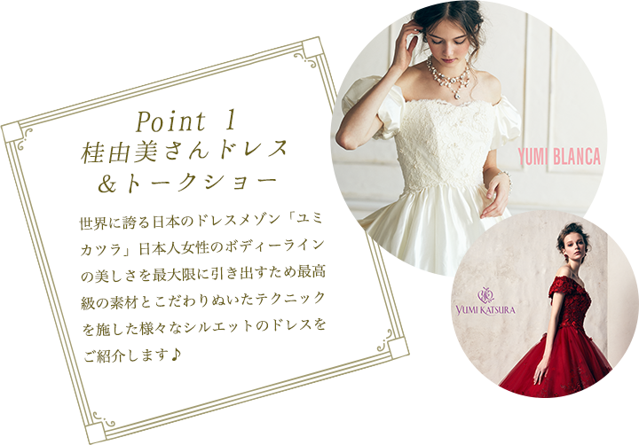 Point 1,世界に誇る日本のドレスメゾン「ユミ カツラ」日本人女性のボディーラインの美しさを最大限に引き出すため最高級の素材とこだわりぬいたテクニックを施した様々なシルエットのドレスをご紹介します♪